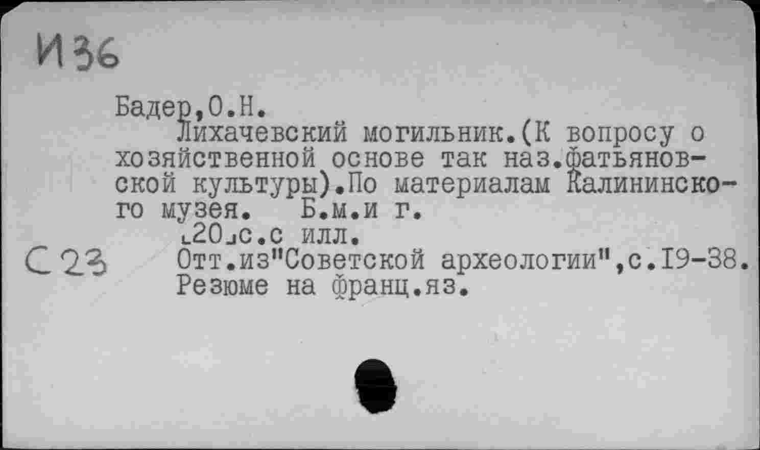 ﻿И 36
Бадер,0.H.
Лихачевский могильник.(К вопросу о хозяйственной основе так наз.фатьянов-ской культуры).По материалам Калининского музея. Б.м.и г.
t_20jC.c илл.
С 2.3 Отт.из’’Советской археологии”,с. 19-38.
Резюме на франц.яз.